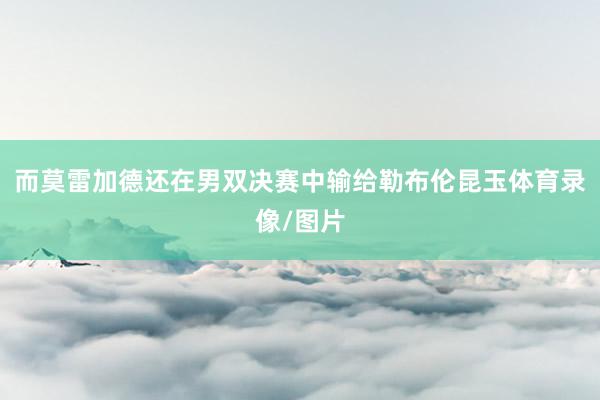 而莫雷加德還在男雙決賽中輸給勒布倫昆玉體育錄像/圖片