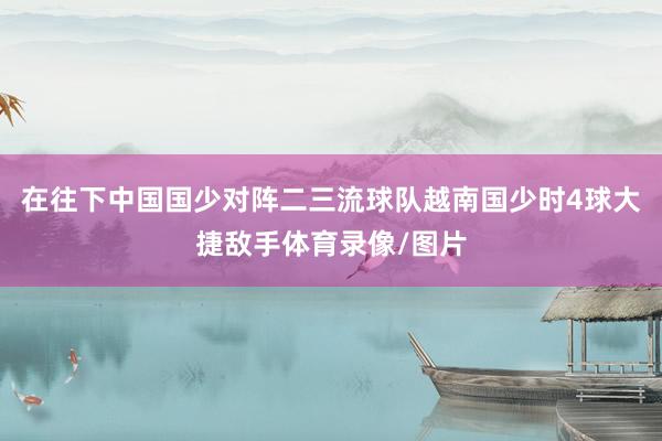 在往下中國(guó)國(guó)少對(duì)陣二三流球隊(duì)越南國(guó)少時(shí)4球大捷敵手體育錄像/圖片