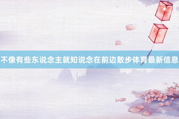 不像有些東說念主就知說念在前邊散步體育最新信息
