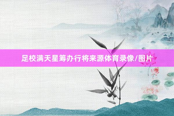 足校滿天星籌辦行將來源體育錄像/圖片