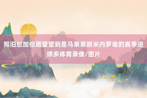 照舊愈加但愿望望到是馬萊萊跟米內羅誰的賽季進球多體育錄像/圖片