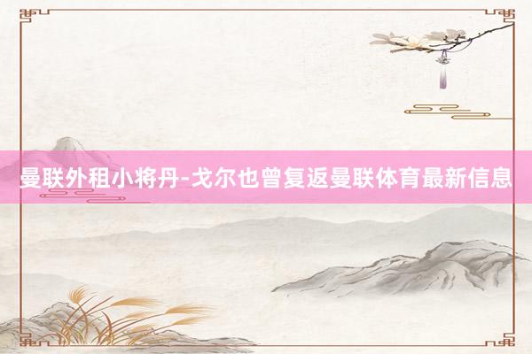 曼聯(lián)外租小將丹-戈?duì)栆苍鴱?fù)返曼聯(lián)體育最新信息