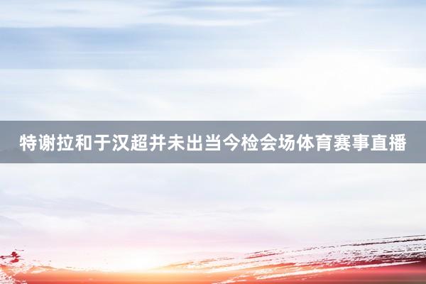特謝拉和于漢超并未出當今檢會場體育賽事直播