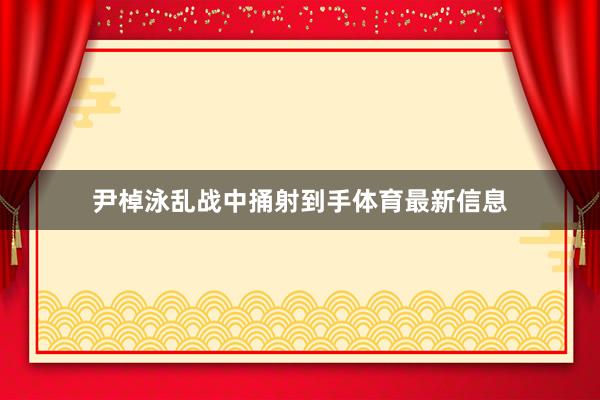 尹棹泳亂戰中捅射到手體育最新信息