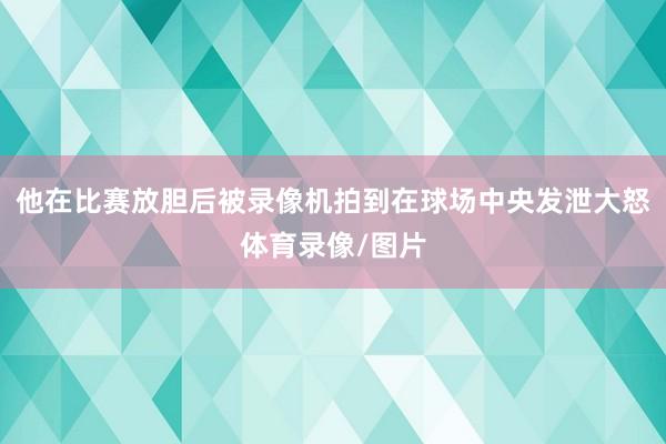 他在比賽放膽后被錄像機拍到在球場中央發(fā)泄大怒體育錄像/圖片