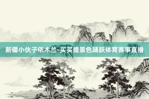 新疆小伙子依木蘭-買(mǎi)買(mǎi)提景色踴躍體育賽事直播