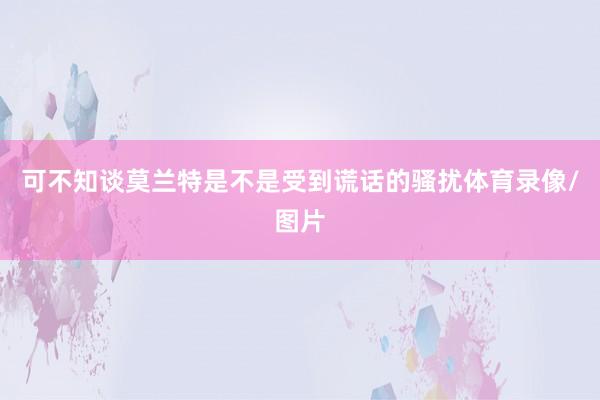可不知談莫蘭特是不是受到謊話的騷擾體育錄像/圖片