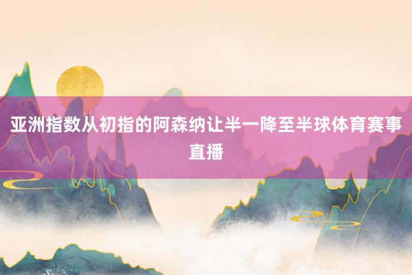 亞洲指數(shù)從初指的阿森納讓半一降至半球體育賽事直播
