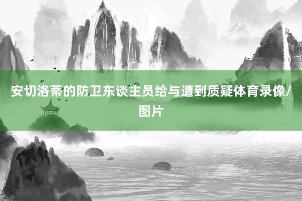 安切洛蒂的防衛東談主員給與遭到質疑體育錄像/圖片