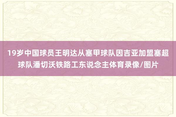 19歲中國球員王明達從塞甲球隊因吉亞加盟塞超球隊潘切沃鐵路工東說念主體育錄像/圖片