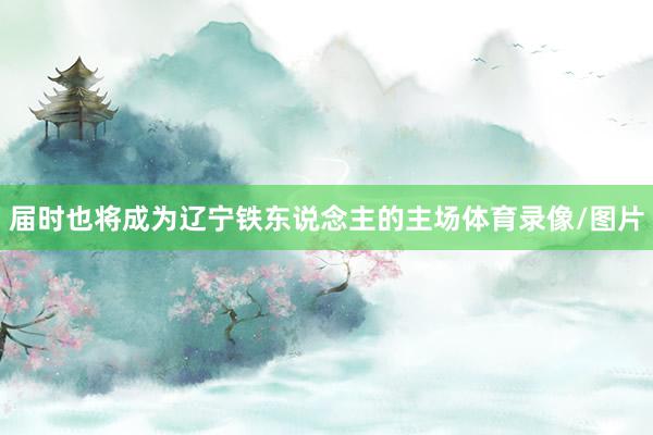 屆時(shí)也將成為遼寧鐵東說(shuō)念主的主場(chǎng)體育錄像/圖片