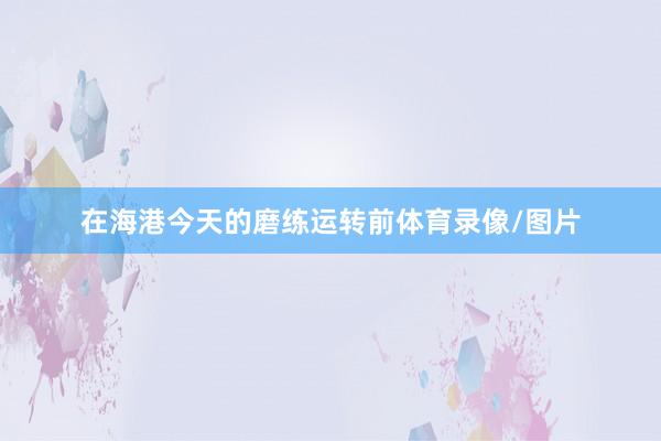 在海港今天的磨練運轉前體育錄像/圖片